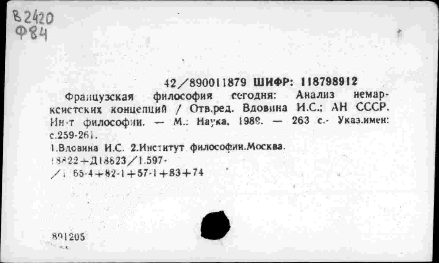 ﻿^2420 Ф^
42/890011879 ШИФР: 118798912
Французская философия сегодня: Анализ немарксистских концепций / Отв.ред. Вдовина И.С.: АН СССР. Ин-Т философии. — М.; Наука. 1989. — 263 с.- Указ.имен: с.259-261.
1.Вдсвииа И.С. 2.Институт философии.Москва. ' 8822-+-Д18823/1.597-
/> 65-4+82-1 + 57-1 +83+74	'